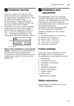 Page 33Customer serviceen
33
4 Customer service
Cu
st
omer  s
erviceIf you are unable to rectify the fault,  
please contact your customer service.  
We always find a suitable solution, even  
to avoid unnecessary visits  
by technicians. Contact information  
for your nearest customer service can  
be found on the back of these  
instructions for use or on the enclosed  
customer service list. When calling,  
please state the appliance number (E- 
Nr. = 1) and the production number 
(FD = 2) which can be found...