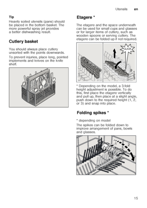 Page 15Utensilsen
15
Tip 
Heavily soiled utensils (pans) should  
be placed in the bottom basket. The  
more powerful spray jet provides  
a better dishwashing result.
Cutlery basket 
You should always place cutlery  
unsorted with the points downwards.   
To prevent injuries, place long, pointed  
implements and knives on the knife  
shelf.
Et a
ge reEtagere *
The etagere and the space underneath  
can be used for small cups and glasses  
or for larger items of cutlery, such as  
wooden spoons or serving...