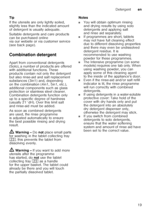 Page 19Detergenten
19
Tip 
If the utensils are only lightly soiled,  
slightly less than the indicated amount  
of detergent is usually adequate.  
Suitable detergents and care products  
can be purchased online  
via our website or via customer service  
(see back page).  
Combination detergent 
Apart from conventional detergents  
(Solo), a number of products are offered  
with additional functions. These  
products contain not only the detergent  
but also rinse-aid and salt replacement  
substances (3in1)...