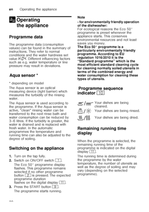 Page 22enOperating the appliance
22
1 Operating 
the appliance
Operating theappliance
Programme data 
The programme data (consumption  
values) can be found in the summary of  
instructions. They refer to normal  
conditions and the water hardness set  
value  •:‹… . Different influencing factors 
such as e.g. water temperature or line  
pressure may result in deviations.
Aq u
a s ens
orAqua sensor *
* depending on model 
The Aqua sensor is an optical  
measuring device (light barrier) which 
measures the...