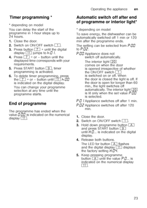 Page 23Operating the applianceen
23
T
im er p
ro gr ammin gTimer programming *
* depending on model 
You can delay the start of the  
programme in 1-hour steps up to  
24 hours. 
1. Close the door.
2. Switch on ON/OFF switch  (.
3. Press button  X + until the digital 
display  )* jumps to  œ:‹‚ .  
4. Press  X + or – button until the 
displayed time corresponds with your  
requirements.
5. Press START button  h, timer 
programming is activated.
6. To delete timer programming, press 
the  X  + or – button until...