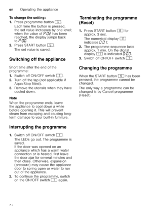 Page 24enOperating the appliance
24
To change the setting: 
1.
Press programme button 3.
Each time the button is pressed,  
the set value increases by one level;  
when the value of ˜:‹ƒ  has been 
reached, the display jumps back  
to ˜:‹‹ . 
2. Press START button h. 
The set value is saved. 
Switching off the appliance 
Short time after the end of the  
programme: 
1. Switch off ON/OFF switch  (.
2. Turn off the tap (not applicable if  
Aqua-Stop fitted).
3. Remove the utensils when they have  
cooled down....