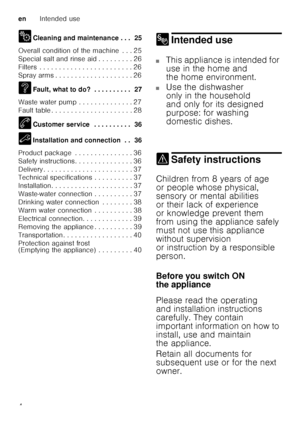 Page 4enIntended use
4
2
Cleaning and maintenance . . .  25
Overall condition of the machine  . . . 25 
Special salt and rinse aid . . . . . . . . . 26
Filters  . . . . . . . . . . . . . . . . . . . . . .  . . 26
Spray arms . . . . . . . . . . . . . . . . . . . . 26 
3 Fault, what to do? . . . . . . . . . .  27
Waste water pump . . . . . . . . . . . . . . 27 
Fault table . . . . . . . . . . . . . . . . . . . .  . 28
4 Customer service  . . . . . . . . . .  36
5 Installation and connection  . .  36
Product...