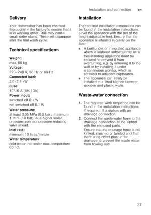 Page 37Installation and connectionen
37
Delivery 
Your dishwasher has been checked  
thoroughly in the factory to ensure that it  
is in working order. This may cause  
small water stains. These will disappear 
after the first wash cycle. 
Technical specifications 
Weig ht: 
max. 60 kg 
Voltage:
220–240 V, 50 Hz or 60 Hz 
Connected load: 
2.0–2.4 kW 
Fuse:
10/16 A (UK 13A) 
Power input: 
switched off 0.1 W 
not switched off 0.1 W 
Water pressure: 
at least 0.05 MPa (0.5 bar), maximum  
1 MPa (10 bar). At a...