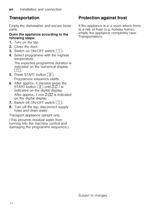 Page 40enInstallation and connection
40
Transportation 
Empty the dishwasher and secure loose  
parts. 
Drain the appliance according to the  
following steps: 
1.
Turn on the tap.
2. Close the door.
3. Switch on ON/OFF switch (.
4. Select programme with the highest  
temperature. 
The expected programme duration is  
indicated on the numerical display   
)* .
5. Press START button  h.
Programme sequence starts.
6. After approx. 4 minutes press the  
START button h until  ‹:‹‚  is 
indicated on the digital...
