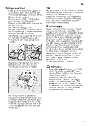 Page 13de13
Reiniger einfüllen
– Sollte die Reinigerkammer  9 noch 
geschlossen sein, betätigen Sie den  
Verschlussriegel  9*, um sie zu öffnen.
Reiniger in die trockene 
Reinigerkammer  9 einfüllen (Tab 
quer einlegen, nicht hochkant). 
Dosierung: siehe Herstellerhinweise auf 
der Verpackung.  
Die Dosiereinteilung in der  
Reinigerkammer  9 hilft Ihnen dabei, 
die richtige Menge pulverförmigen oder 
flüssigen Reiniger einzufüllen. 
Üblicherweise genügen 20 ml - 25 ml  
bei normaler Verschmutzung. Bei...