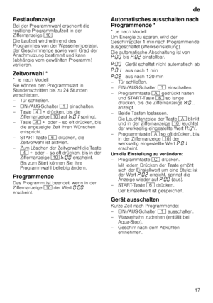 Page 17de17
Restlaufanzeige
Bei der Programmwahl erscheint die  
restliche Programmlaufzeit in der 
Ziffernanzeige  ). 
Die Laufzeit wird während des 
Programmes von der Wassertemperatur, 
der Geschirrmenge sowie vom Grad der 
Anschmutzung bestimmt und kann 
(abhängig vom gewählten Programm)  
variieren.
Zeitvorwahl *
*  je nach Modell 
Sie können den Programmstart in  
Stundenschritten bis zu 24 Stunden 
verschieben. 
– Tür schließen. 
–EIN-/AUS-Schalter  ( einschalten.
–Taste  @ + drücken, bis die...