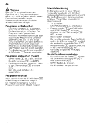 Page 18de 
18
ã=Warnung
Bitte die Tür zum Ausräumen des  
Geschirrs nach Programmende ganz 
öffnen und nicht angelehnt stehen lassen. 
Eventuell noch entweichender 
Wasserdampf könnte empfindliche 
Arbeitsplatten beschädigen.
Programm unterbrechen
–EIN-/AUS-Schalter  ( ausschalten.
Die Leuchtanzeigen erlöschen. Das 
Programm bleibt gespeichert.  
Wenn bei Warmwasseranschluss oder  
aufgeheizter Maschine die Gerätetür 
geöffnet wurde, die Tür erst einige 
Minuten anlehnen und dann schließen. 
Andernfalls kann...