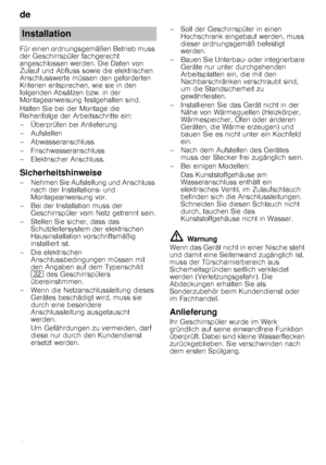 Page 24de 
24
Für einen ordnungsgemäßen Betrieb muss  
der Geschirrspüler fachgerecht 
angeschlossen werden. Die Daten von 
Zulauf und Abfluss sowie die elektrischen 
Anschlusswerte müssen den geforderten 
Kriterien entsprechen, wie sie in den 
folgenden Absätzen bzw. in der 
Montageanweisung festgehalten sind. 
Halten Sie bei der Montage die  
Reihenfolge der Arbeitsschritte ein: 
– Überprüfen bei Anlieferung
–Aufstellen 
– Abwasseranschluss 
– Frischwasseranschluss 
– Elektrischer Anschluss....