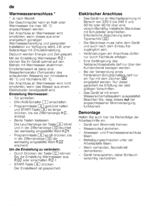 Page 26de 
26
Warmwasseranschluss *
*  je nach Modell 
Der Geschirrspüler kann an Kalt- oder  
Warmwasser bis max. 60 °C 
angeschlossen werden.  
Der Anschluss an Warmwasser wird  
empfohlen, wenn dieses aus einer 
energetisch günstigen 
Warmwasserbereitung und geeigneter 
Installation zur Verfügung steht, z.B. einer 
Solaranlage mit Zirkulationsleitung. 
Dadurch werden Energie und Zeit gespart. 
Mit der Einstellung Warmwasser ‘:‹‚  
können Sie Ihr Gerät optimal auf den  
Betrieb mit Warmwasser abstimmen....