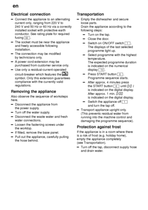 Page 24en
24
Electrical
 connection
Connect the appliance to an alternating
current only , ranging from 220 V to
240 V and 50 Hz or 60 Hz via a correctly installed socket with protective earthconductor . See rating plate for required
fusing 
32 .
The socket must be near the appliance and freely accessible following installation.
The connection may be modified by technicians only .
A power cord extension may be purchased from customer service only .
Use only a residual-current-operated circuit-breaker which...