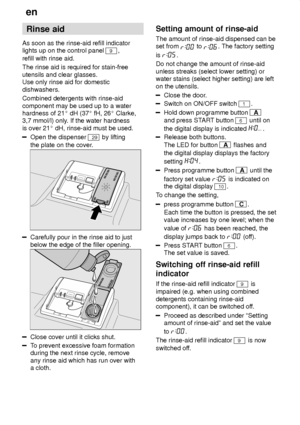 Page 8en
8 Rinse
 aid
As  soon as the rinse-aid refill indicator
lights up on the control panel 
9,
refill with rinse aid. The rinse aid is required for stain-free utensils and clear glasses. Use only rinse aid for domestic dishwashers. Combined detergents with rinse-aid component may be used up to a water hardness of 21  dH (37  fH, 26  Clarke,
3,7 mmol/l) only . If the water hardness
is over 21  dH, rinse-aid must be used.
Open the dispenser 29 by lifting
the plate on the cover .
Carefully pour in the rinse...