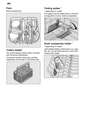 Page 10en
10
Pans Bottom basket 
28
Cutlery
 basket
You  should always place cutlery unsorted
with the points downwards. T o prevent injuries, place long, pointed
implements and knives on the knife shelf.
Folding  spikes *
* depending  on model
The spikes can be folded down to improve arrangement of pans, bowls and glasses.
Small  accessories holder *
* depending  on model
Light-weight plastic accessories, e.g. cups, lids, etc. can be held securely in the small accessories holder .
     