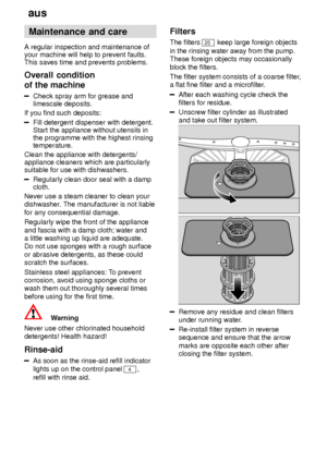 Page 16aus
16 Maintenance
 and care
A  regular inspection and maintenance of
your machine will help to prevent faults. This saves time and prevents problems. Overall  condition
of the machine
Check  spray arm for grease and
limescale deposits.
If you find such deposits:
Fill detergent dispenser with detergent. Start the appliance without utensils inthe programme with the highest rinsingtemperature.
Clean the appliance with detergents/appliance cleaners which are particularlysuitable for use with dishwashers....