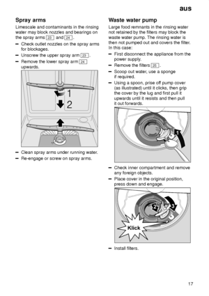 Page 17aus17
Spray
 arms
Limescale  and contaminants in the rinsing
water may block nozzles and bearings on the spray arms 
23  and 24.
Check outlet nozzles on the spray arms for blockages.
Unscrew the upper spray arm 23 .
Remove the lower spray arm 24
upwards.
Clean spray arms under running water .
Re-engage or screw on spray arms. Waste
 water pump
Large  food remnants in the rinsing water
not retained by the filters may block the waste water pump. The rinsing water is then not pumped out and covers the...