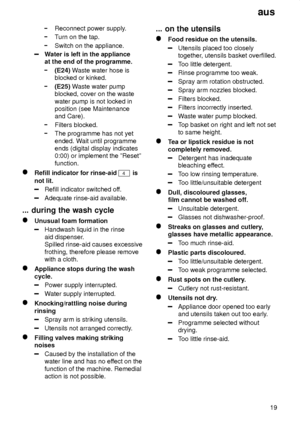 Page 19aus19
Reconnect power supply .
Turn on the tap.
Switch on the appliance.
W ater is left in the appliance
at the end of the programme.
(E24)  Waste water hose is
blocked or kinked.
(E25)  Waste water pump
blocked, cover on the waste water pump is not locked in position (see Maintenanceand Care).
Filters blocked.
The programme has not yet ended. W ait until programme
ends (digital display indicates 0:00) or implement the ºResetº function.
Refill indicator for rinse-aid 4 is
not lit.
Refill indicator...