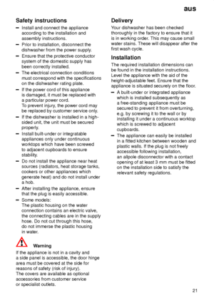 Page 21aus21
Safety
 instructions
Install and connect the appliance
according to the installation and assembly instructions.
Prior to installation, disconnect the dishwasher from the power supply .
Ensure that the protective conductor system of the domestic supply has been correctly installed.
The electrical connection conditions must correspond with the specifications on the dishwasher rating plate.
If the power cord of this appliance is damaged, it must be replaced witha particular power cord. To prevent...