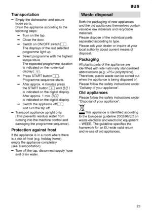 Page 23aus23
Transportation
Empty the dishwasher and secure loose parts. Drain the appliance according to the following steps:
T
urn on the tap.
Close the door .
Switch on ON/OFF switch 1.
The displays of the last selected programme light up.
Select programme with the highest temperature. The expected programme durationis indicated on the numerical display 
10.
Press ST ART button 8.
Programme sequence starts.
After approx. 4 minutes press the ST ART button 
8 until 
is indicated on the digital display .
After...