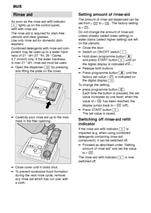 Page 6aus
6 Rinse
 aid
As  soon as the rinse-aid refill indicator
4 lights up on the control panel,
refill with rinse aid. The rinse aid is required for stain-free utensils and clear glasses. Use only rinse aid for domestic dish- washers. Combined detergents with rinse-aid com- ponent may be used up to a water hard-ness of 21  dH (37  fH, 26  Clarke,
3,7 mmol/l) only . If the water hardness
is over 21  dH, rinse-aid must be used.
Open the dispenser 28 by pressing
and lifting the plate on the cover .
Carefully...