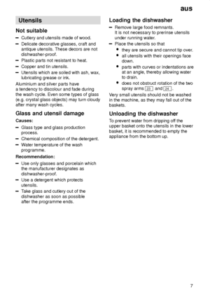 Page 7aus7
Utensils
Not  suitable
Cutlery  and utensils made of wood.
Delicate decorative glasses, craft and antique utensils. These decors are not dishwasher-proof.
Plastic parts not resistant to heat.
Copper and tin utensils.
Utensils which are soiled with ash, wax, lubricating grease or ink.
Aluminium and silver parts havea tendency to discolour and fade during the wash cycle. Even some types of glass (e.g. crystal glass objects) may turn cloudyafter many wash cycles. Glass  and utensil damage
Causes:
Glass...