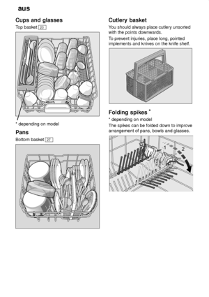 Page 8aus
8
Cups
 and glasses
Top  basket 
20
* depending on model Pans Bottom basket 
27
Cutlery  basket
You  should always place cutlery unsorted
with the points downwards. T o prevent injuries, place long, pointed
implements and knives on the knife shelf.
Folding  spikes *
* depending  on model
The spikes can be folded down to improve arrangement of pans, bowls and glasses.
     