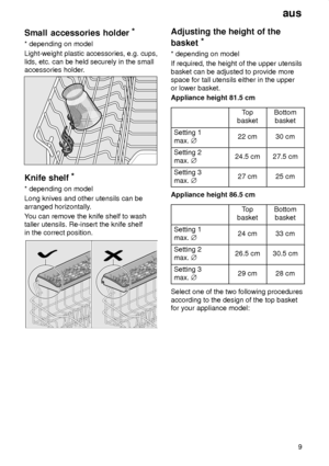 Page 9aus9
Small
 accessories holder *
* depending  on model
Light-weight plastic accessories, e.g. cups, lids, etc. can be held securely in the small accessories holder .
Knife shelf *
* depending  on model
Long knives and other utensils can be arranged horizontally .
Y ou can remove the knife shelf to wash
taller utensils. Re-insert the knife shelfin the correct position.
Adjusting  the height of the
basket *
* depending  on model
If required, the height of the upper utensils basket can be adjusted to...