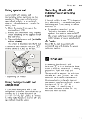 Page 11Rinse aiden
11
Using special salt 
Always refill with special salt  
immediately before switching on the  
appliance. This ensures that overrun  
special salt solution is immediately 
washed out and does not corrode the  
rinsing tank. 
1.
Open the screw-type cap of the  
compartment  1b.
2. Fill the tank with water (only required  
when switching on the appliance for 
the first time). 
3. Then add dishwasher salt  (not table 
salt or tablets) . 
The water is displaced and runs out. 
As soon as the salt...