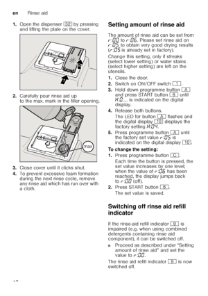 Page 12enRinse aid
12
1.
Open the dispenser 92 by pressing 
and lifting the plate on the cover.
2. Carefully pour rinse aid up  
to the max. mark in the filler opening.
3. Close cover until it clicks shut.
4. To prevent excessive foam formation  
during the next rinse cycle, remove  
any rinse aid which has run over with 
acloth. Setting amount of rinse aid 
The amount of rinse aid can be set from  
§
:‹‹  to  §:‹‡ . Please set rinse aid on 
§ :‹†  to obtain very good drying results 
( § :‹†  is already set in...