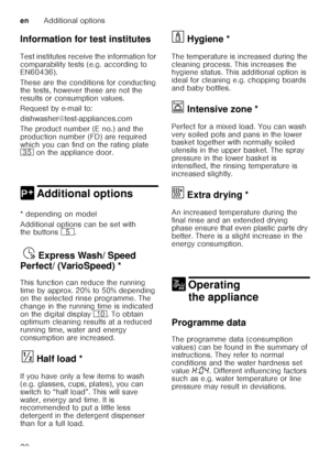 Page 20enAdditional options
20
Information for test institutes 
Test institutes receive the information for  
comparability tests (e.g. according to  
EN60436).  
These are the conditions for conducting  
the tests, however these are not the  
results or consumption values.  
Request by e-mail to:
dishwasher@test-appliances.com 
The product number (E no.) and the  
production number (FD) are required  
which you can find on the rating plate  
9J
 on the appliance door. 
0 Additional optionsAdditional options
*...