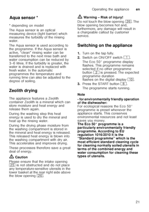 Page 21Operating the applianceen
21
Aq u
a s ens
orAqua sensor *
* depending on model 
The Aqua sensor is an optical  
measuring device (light barrier) which  
measures the turbidity of the rinsing  
water. 
The Aqua sensor is used according to  
the programme. If the Aqua sensor is 
active, “clean” rinsing water can be  
transferred to the next rinse bath and  
water consumption can be reduced by  
3–6 litres. If the turbidity is greater, the  
water is drained and is replaced with  
fresh water. In the...