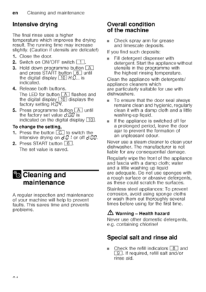 Page 24enCleaning and maintenance
24
Intensive drying 
The final rinse uses a higher  
temperature which improves the drying  
result. The running time may increase  
slightly. (Caution if utensils are delicate!) 
1.
Close the door.
2. Switch on ON/OFF switch  (.
3. Hold down programme button  # 
and press START button  P until 
the digital display  ) • :‹ ... is 
indicated. 
4. Release both buttons. 
The LED for button  # flashes and 
the digital display  ) displays the 
factory setting  •:‹… .
5. Press...