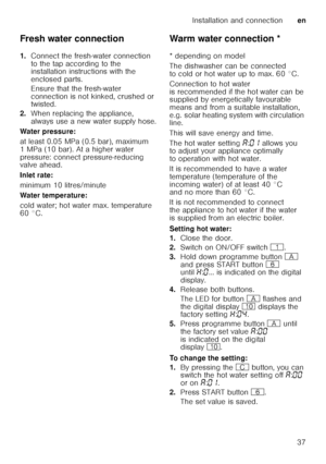 Page 37Installation and connectionen
37
Fresh water connection 
1.
Connect the fresh-water connection  
to the tap according to the  
installation instructions with the  
enclosed parts. 
Ensure that the fresh-water  
connection is not kinked, crushed or  
twisted.
2. When replacing the appliance,  
always use a new water supply hose.
Water pressure: 
at least 0.05 MPa (0.5 bar), maximum  
1 MPa (10 bar). At a higher water  
pressure: connect pressure-reducing  
valve ahead. 
Inlet rate: 
minimum 10...