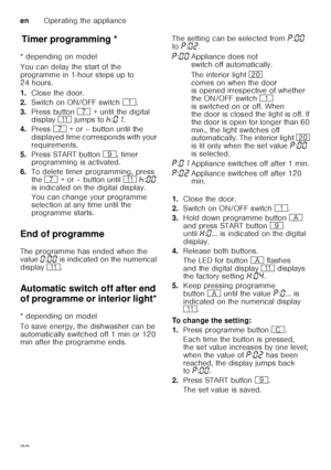 Page 22enOperating the appliance
22
T
im er p
ro gr ammin gTimer programming *
* depending on model 
You can delay the start of the  
programme in 1-hour steps up to  
24 hours. 
1. Close the door.
2. Switch on ON/OFF switch  (.
3. Press button  X + until the digital 
display  )* jumps to  œ:‹‚ .  
4. Press  X + or – button until the 
displayed time corresponds with your  
requirements.
5. Press START button  h, timer 
programming is activated.
6. To delete timer programming, press 
the  X  + or – button until...