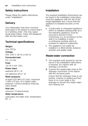 Page 36enInstallation and connection
36
Safety instructions 
Please follow the safety instructions  
under “Installation”.  
Delivery 
Your dishwasher has been checked  
thoroughly in the factory to ensure that it  
is in working order. This may cause  
small water stains. These will disappear  
after the first wash cycle. 
Technical specifications 
Weig ht: 
max. 60 kg
Voltage: 
220–240 V, 50 Hz or 60 Hz 
Connected load: 
2.0–2.4 kW 
Fuse: 
10/16 A (UK 13A)
Power input:
switched off 0.1 W 
not switched off 0.1...