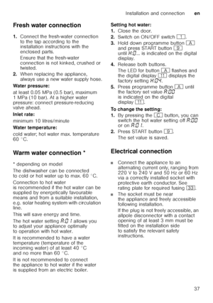 Page 37Installation and connectionen
37
Fresh water connection 
1.
Connect the fresh-water connection  
to the tap according to the  
installation instructions with the  
enclosed parts. 
Ensure that the fresh-water  
connection is not kinked, crushed or  
twisted.
2. When replacing the appliance,  
always use a new water supply hose.
Water pressure: 
at least 0.05 MPa (0.5 bar), maximum  
1 MPa (10 bar). At a higher water  
pressure: connect pressure-reducing  
valve ahead. 
Inlet rate: 
minimum 10...