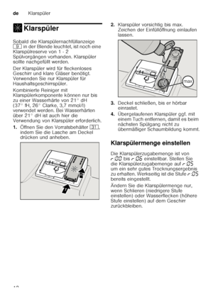 Page 12deKlarspüler
12
, KlarspülerKlarspüler 
Sobald die Klarspülernachfüllanzeige  
h in der Blende leuchtet, ist noch eine 
Klarspülreserve von 1 - 2  
Spülvorgängen vorhanden. Klarspüler  
sollte nachgefüllt werden. 
Der Klarspüler wird für fleckenloses  
Geschirr und klare Gläser benötigt.  
Verwenden Sie nur Klarspüler für  
Haushaltsgeschirrspüler. 
Kombinierte Reiniger mit  
Klarspülerkomponente können nur bis  
zu einer Wasserhärte von 21° dH 
(37° fH, 26° Clarke, 3,7 mmol/l)  
verwendet werden. Bei...