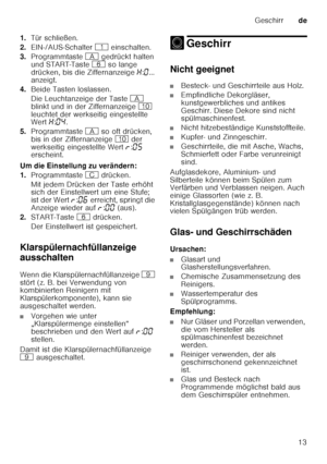 Page 13Geschirrde
13
1.
Tür schließen.
2. EIN-/AUS-Schalter  ( einschalten.
3. Programmtaste  # gedrückt halten 
und START-Taste  P so lange 
drücken, bis die Ziffernanzeige  •:‹ ... 
anzeigt.
4. Beide Tasten loslassen. 
Die Leuchtanzeige der Taste  # 
blinkt und in der Ziffernanzeige  ) 
leuchtet der werkseitig eingestellte  
Wert  •:‹… .
5. Programmtaste  # so oft drücken, 
bis in der Ziffernanzeige  ) der 
werkseitig eingestellte Wert  §:‹†  
erscheint.
Um die Einstellung zu verändern: 
1. Programmtaste  3...