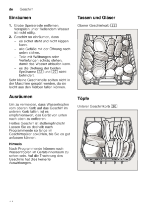 Page 14deGeschirr
14
Einräumen 
1.
Grobe Speisereste entfernen.  
Vorspülen unter fließendem Wasser  
ist nicht nötig.
2. Geschirr so einräumen, dass 
– es sicher steht und nicht kippen 
kann.
– alle Gefäße mit der Öffnung nach  unten stehen.
– Teile mit Wölbungen oder  Vertiefungen schräg stehen,  
damit das Wasser ablaufen kann.
– es die Drehung der beiden  Sprüharme  1: und  1Z nicht 
behindert.
Sehr kleine Geschirrteile sollten nicht in  
der Maschine gespült werden, da sie  
leicht aus den Körben fallen...
