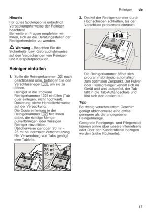 Page 17Reinigerde
17
Hinweis 
Für gutes Spülergebnis unbedingt  
Verpackungshinweise der Reiniger  
beachten! 
Bei weiteren Fragen empfehlen wir  
Ihnen, sich an die Beratungsstellen der  
Reinigerhersteller zu wenden.
ã Warnung –  Beachten Sie die 
Sicherheits- bzw. Gebrauchshinweise  
auf den Verpackungen von Reiniger-  
und Klarspülerprodukten. 
Reiniger einfüllen 
1. Sollte die Reinigerkammer  92 noch 
geschlossen sein, betätigen Sie den  
Verschlussriegel  9:, um sie zu 
öffnen. 
Reiniger in die trockene...