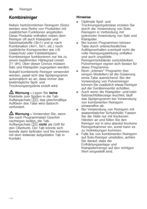 Page 18deReiniger
18
Ko mb irein iger 
Neben herkömmlichen Reinigern (Solo)  
werden eine Reihe von Produkten mit  
zusätzlichen Funktionen angeboten.  
Diese Produkte enthalten neben dem 
Reiniger oft auch Klarspüler und  
Salzersatzstoffe (3in1) und je nach  
Kombination (4in1, 5in1, etc.) noch 
zusätzliche Komponenten wie z.B.  
Glasschutz oder Edelstahlglanz.  
Kombireiniger funktionieren nur bis zu 
einem bestimmten Härtegrad (meist  
21°dH). Über dieser Grenze müssen  
Salz und Klarspüler zugegeben...