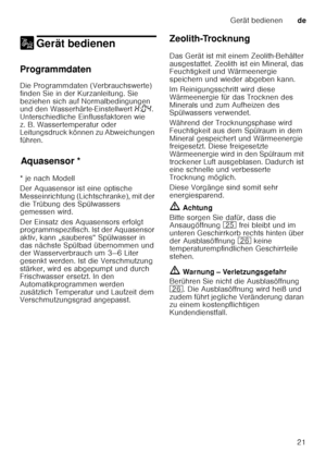 Page 21Gerät bedienende
21
1 Gerät bedienenGerät bedienen
Programmdaten 
Die Programmdaten (Verbrauchswerte)  
finden Sie in der Kurzanleitung. Sie 
beziehen sich auf Normalbedingungen  
und den Wasserhärte-Einstellwert  •:‹… . 
Unterschiedliche Einflussfaktoren wie  
z. B. Wassertemperatur oder  
Leitungsdruck können zu Abweichungen  
führen.
Aq u
as e
ns orAquasensor *
* je nach Modell 
Der Aquasensor ist eine optische  
Messeinrichtung (Lichtschranke), mit der  
die Trübung des Spülwassers  
gemessen wird....