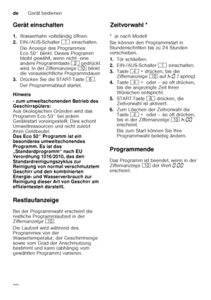 Page 22deGerät bedienen
22
Gerät einschalten 
1.
Wasserhahn vollständig öffnen.
2. EIN-/AUS-Schalter  ( einschalten. 
Die Anzeige des Programmes  
Eco 50° blinkt. Dieses Programm  
bleibt gewählt, wenn nicht  eine  
andere Programmtaste  0 gedrückt 
wird. In der Ziffernanzeige  ) blinkt 
die voraussichtliche Programmdauer.
3. Drücken Sie die START-Taste  P. 
Der Programmablauf startet.
Hinweis 
- zum umweltschonenden Betrieb des  
Geschirrspülers: 
Aus ökologischen Gründen wird das  
Programm Eco 50° bei jedem...