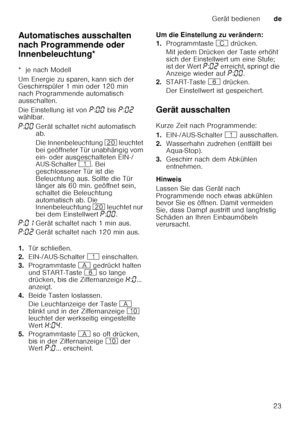 Page 23Gerät bedienende
23
Automatisches ausschalten  
nach Programmende oder 
Innenbeleuchtung*
A
ut omat isc
he s a uss
ch a
lt e
n  / In n enb
ele ucht u
ng
*  je nach Modell 
Um Energie zu sparen, kann sich der  
Geschirrspüler 1 min oder 120 min  
nach Programmende automatisch  
ausschalten. 
Die Einstellung ist von  ˜:‹‹  bis  ˜:‹ƒ  
wählbar. 
1. Tür schließen.
2. EIN-/AUS-Schalter  ( einschalten.
3. Programmtaste  # gedrückt halten 
und START-Taste  P so lange 
drücken, bis die Ziffernanzeige  •:‹ ......