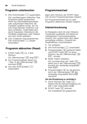 Page 24deGerät bedienen
24
Programm unterbrechen 
1.
EIN-/AUS-Schalter  ( ausschalten.
Die Leuchtanzeigen erlöschen. Das  
Programm bleibt gespeichert.  
Wenn bei Warmwasseranschluss  
oder aufgeheizter Maschine die 
Gerätetür geöffnet wurde, die Tür  
erst einige Minuten anlehnen und  
dann schließen. Andernfalls kann 
durch Expansion (Überdruck) die  
Gerätetür aufspringen oder Wasser  
aus dem Gerät austreten.
2. Zum Fortsetzen des Programmes 
EIN-/AUS-Schalter  ( wieder 
einschalten.
Pr o
gr amm a b
br e...