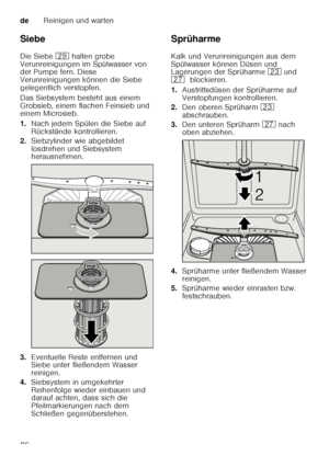 Page 26deReinigen und warten
26
Siebe 
Die Siebe 
1j halten grobe 
Verunreinigungen im Spülwasser von  
der Pumpe fern. Diese  
Verunreinigungen können die Siebe 
gelegentlich verstopfen. 
Das Siebsystem besteht aus einem  
Grobsieb, einem flachen Feinsieb und  
einem Microsieb. 
1. Nach jedem Spülen die Siebe auf  
Rückstände kontrollieren.
2. Siebzylinder wie abgebildet  
losdrehen und Siebsystem  
herausnehmen.
3. Eventuelle Reste entfernen und 
Siebe unter fließendem Wasser  
reinigen.
4. Siebsystem in...