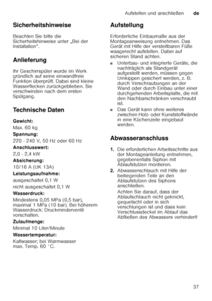 Page 37Aufstellen und anschließende
37
Sicherheitshinweise 
Beachten Sie bitte die  
Sicherheitshinweise unter „Bei der  
Installation“.  
Anlieferung 
Ihr Geschirrspüler wurde im Werk  
gründlich auf seine einwandfreie  
Funktion überprüft. Dabei sind kleine 
Wasserflecken zurückgeblieben. Sie  
verschwinden nach dem ersten  
Spülgang. 
Technische Daten 
Gewicht: 
Max. 60 kg 
Spannung: 
220 - 240 V, 50 Hz oder 60 Hz 
Anschlusswert: 
2,0 - 2,4 kW 
Absicherung:
10/16 A (UK 13A) 
Leistungsaufnahme: 
ausgeschaltet...