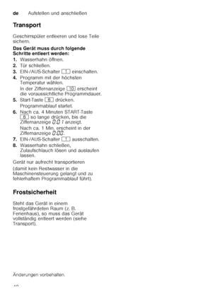 Page 40deAufstellen und anschließen
40
Tr a n s p o r t 
Geschirrspüler entleeren und lose Teile  
sichern. 
Das Gerät muss durch folgende  
Schritte entleert werden: 
1.
Wasserhahn öffnen.
2. Tür schließen.
3. EIN-/AUS-Schalter  ( einschalten.
4. Programm mit der höchsten  
Temperatur wählen. 
In der Ziffernanzeige  ) erscheint 
die voraussichtliche Programmdauer.
5. Start-Taste  P drücken.
Programmablauf startet.
6. Nach ca. 4 Minuten START-Taste  
P  so lange drücken, bis die 
Ziffernanzeige  ‹:‹‚  anzeigt....