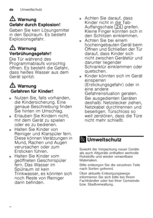 Page 8deUmweltschutz
8
ã=
Warnung
Gefahr durch Explosion! 
Geben Sie kein Lösungsmittel  
in den Spülraum. Es besteht  
Explosionsgefahr. ã= Warnung
Verbrühungsgefahr! 
Die Tür während des  
Programmablaufs vorsichtig  
öffnen. Es besteht die Gefahr,  
dass heißes Wasser aus dem  
Gerät spritzt. ã= Warnung
 Gefahren für Kinder!
