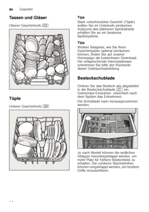 Page 14deGeschirr
14
Tassen und Gläser 
Oberer Geschirrkorb 
12
Töpfe
Unterer Geschirrkorb  1b Tipp 
Stark verschmutztes Geschirr (Töpfe)  
sollten Sie im Unterkorb einräumen.  
Aufgrund des stärkeren Sprühstrahls  
erhalten Sie so ein besseres  
Spülergebnis. 
Tipp 
Weitere Beispiele, wie Sie Ihren  
Geschirrspüler optimal einräumen  
können, finden Sie auf unserer  
Homepage als kostenlosen Download.  
Die entsprechende Internetadresse  
entnehmen Sie bitte der Rückseite  
dieser Gebrauchsanleitung....