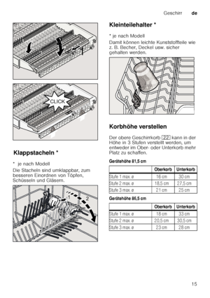 Page 15Geschirrde
15
Kla pps
ta c
he lnKlappstacheln *
*  je nach Modell 
Die Stacheln sind umklappbar, zum  
besseren Einordnen von Töpfen,  
Schüsseln und Gläsern. Kleinteilehalter *
Kle
in t
e ile ha lt er
* je nach Modell 
Damit können leichte Kunststoffteile wie  
z. B. Becher, Deckel usw. sicher  
gehalten werden. 
Korbhöhe verstellen 
Der obere Geschirrkorb  12 k an n i n d er  
Höhe in 3 Stufen verstellt werden, um  
entweder im Ober- oder Unterkorb mehr 
Platz zu schaffen. 
Gerätehöhe 81,5 cm...